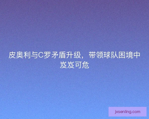 皮奥利与C罗矛盾升级，带领球队困境中岌岌可危