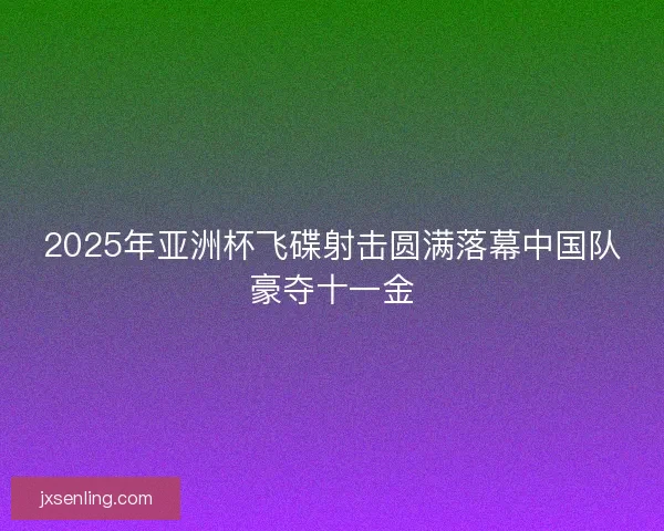 2025年亚洲杯飞碟射击圆满落幕中国队豪夺十一金