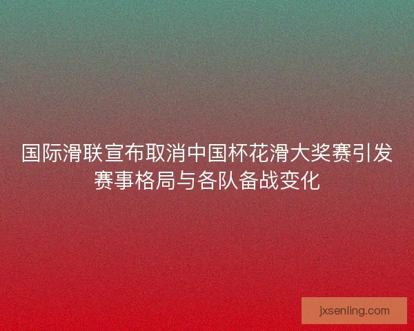 国际滑联宣布取消中国杯花滑大奖赛引发赛事格局与各队备战变化