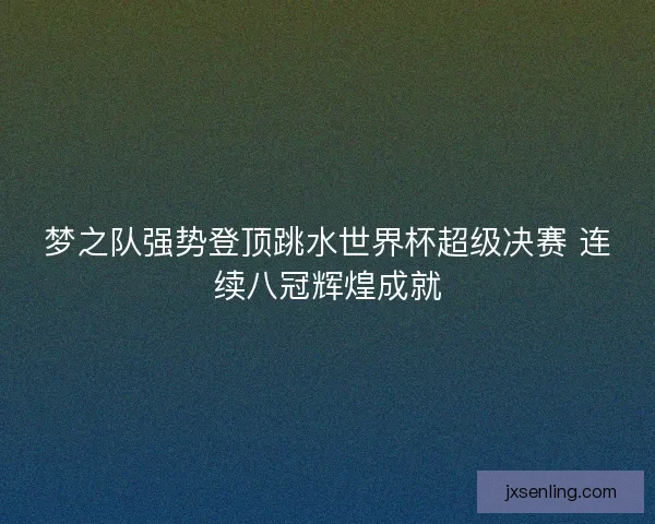 梦之队强势登顶跳水世界杯超级决赛 连续八冠辉煌成就