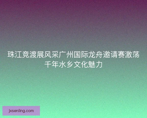 珠江竞渡展风采广州国际龙舟邀请赛激荡千年水乡文化魅力