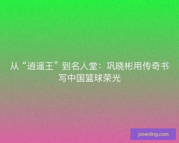 从 “逍遥王” 到名人堂：巩晓彬用传奇书写中国篮球荣光